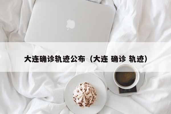 大连确诊轨迹公布(大连 确诊 轨迹)