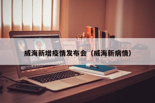威海新增疫情发布会(威海新病情)